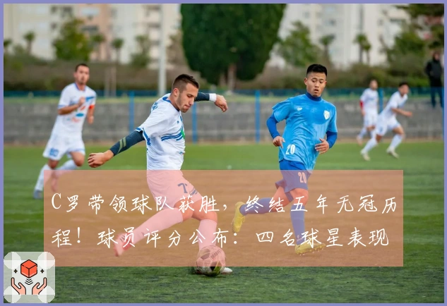 C罗带领球队获胜，终结五年无冠历程！球员评分公布：四名球星表现优异
