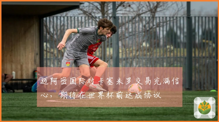 迈阿密国际对卡塞米罗交易充满信心，期待在世界杯前达成协议