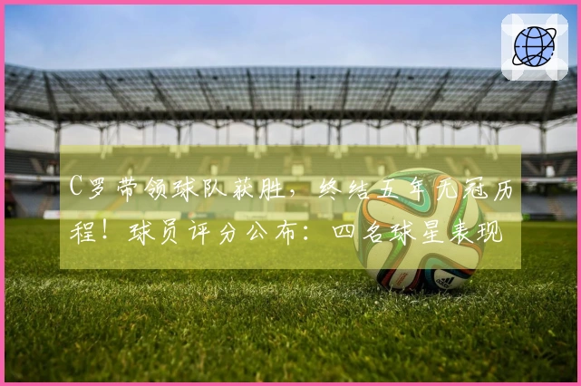C罗带领球队获胜，终结五年无冠历程！球员评分公布：四名球星表现优异